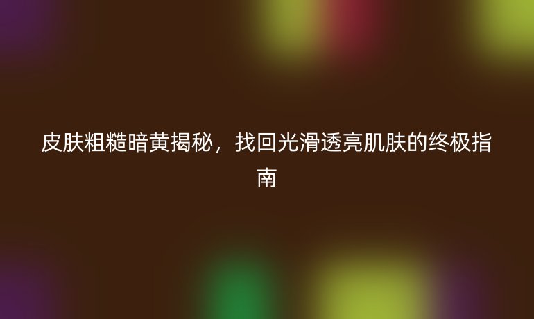 皮膚粗糙暗黃揭秘，找回光滑透亮肌膚的終極指南
