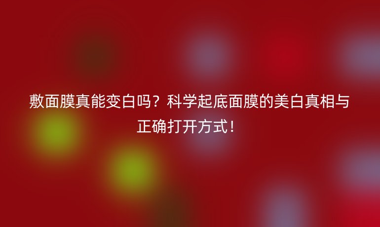 敷面膜真能變白嗎？科學(xué)起底面膜的美白真相與正確打開(kāi)方式！
