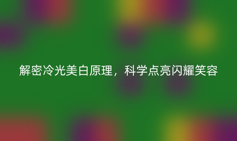 解密冷光美白原理,科學(xué)點亮閃耀笑容