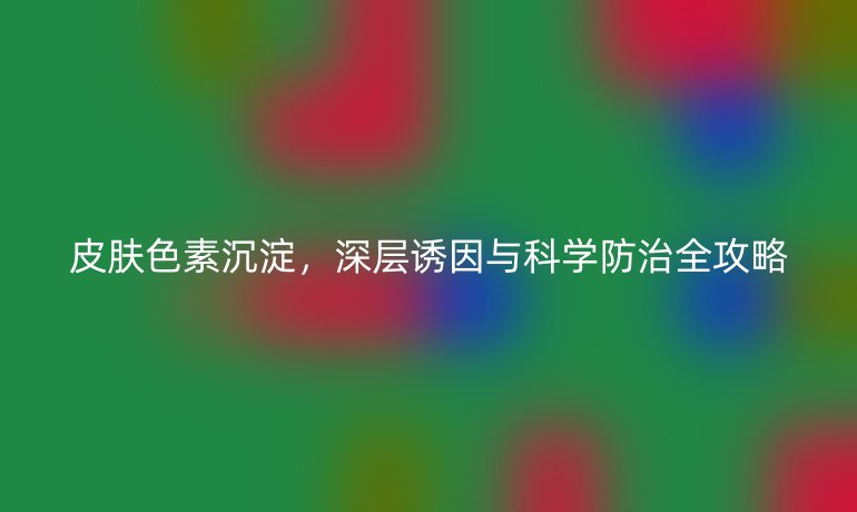 皮膚色素沉淀，深層誘因與科學(xué)防治全攻略