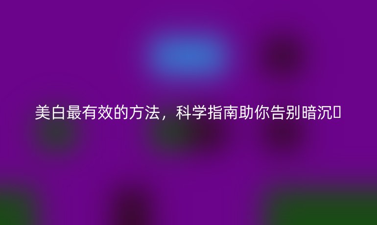 美白最有效的方法，科學(xué)指南助你告別暗沉??