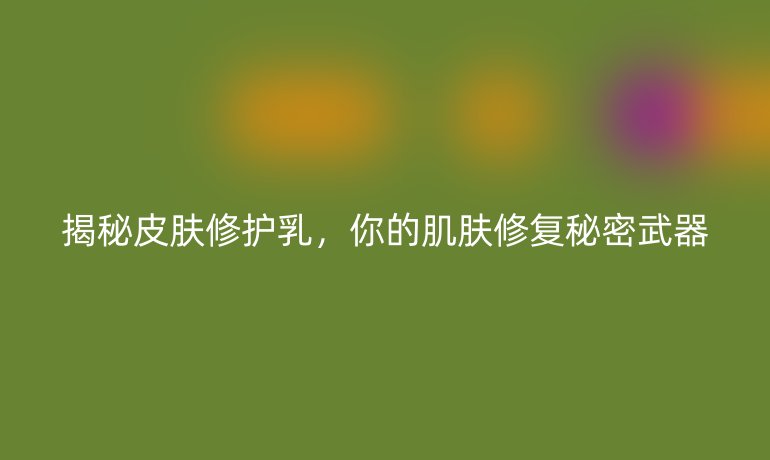 揭秘皮膚修護乳，你的肌膚修復(fù)秘密武器