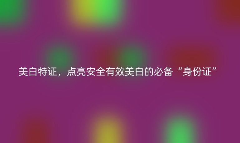 美白特證，點(diǎn)亮安全有效美白的必備“身份證”