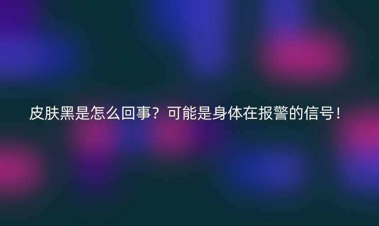 皮膚黑是怎么回事？可能是身體在報(bào)警的信號！