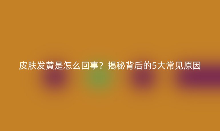 皮膚發(fā)黃是怎么回事?揭秘背后的5大常見(jiàn)原因