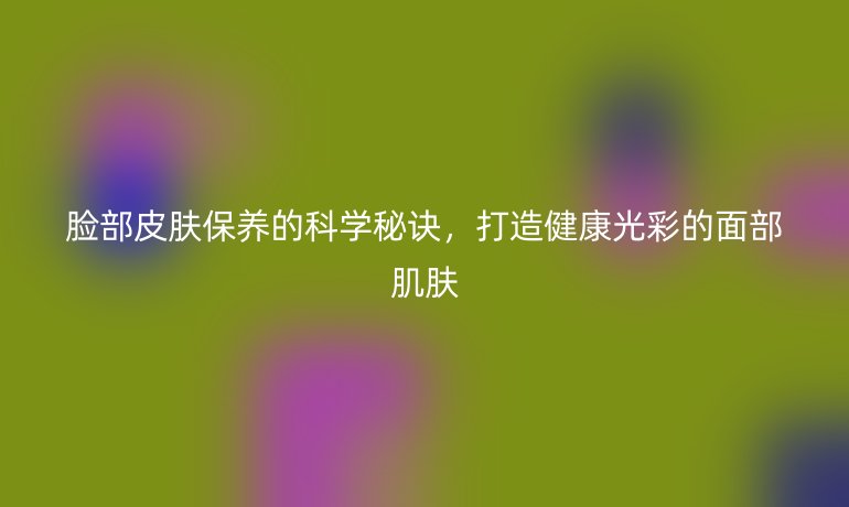 臉部皮膚保養(yǎng)的科學(xué)秘訣，打造健康光彩的面部肌膚