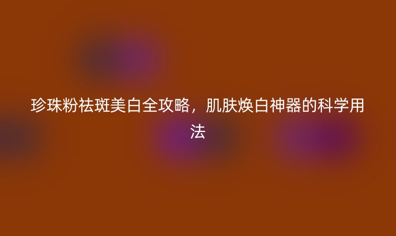 珍珠粉祛斑美白全攻略,肌膚煥白神器的科學(xué)用法
