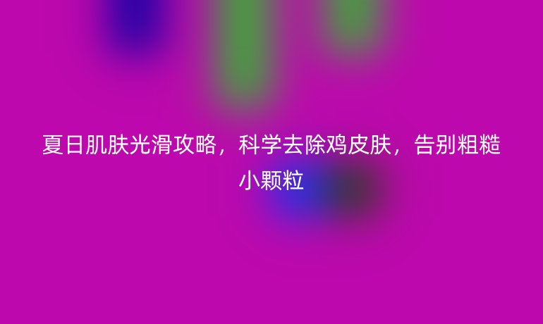 夏日肌膚光滑攻略,科學去除雞皮膚,告別粗糙小顆粒