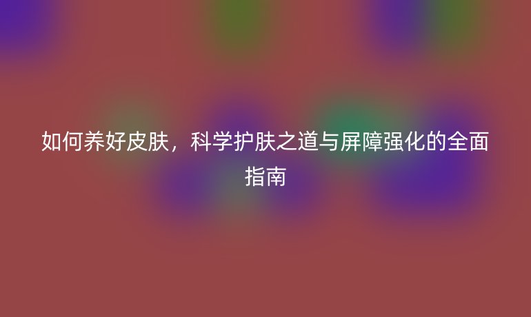 如何養(yǎng)好皮膚,科學(xué)護(hù)膚之道與屏障強(qiáng)化的全面指南