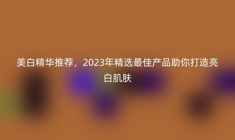 美白精華推薦，2023年精選最佳產(chǎn)品助你打造亮白肌膚