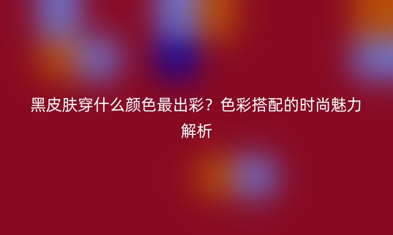 黑皮膚穿什么顏色最出彩？色彩搭配的時尚魅力解析