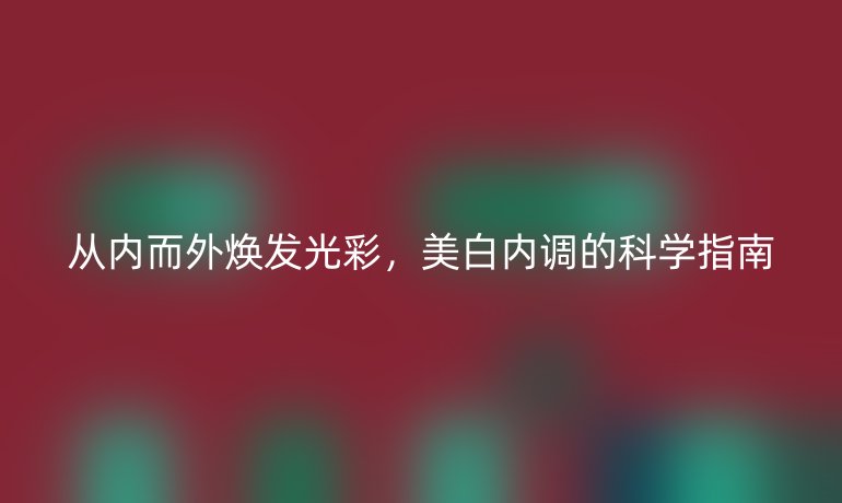 從內(nèi)而外煥發(fā)光彩,美白內(nèi)調(diào)的科學(xué)指南