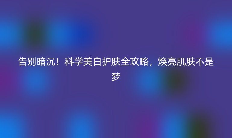 告別暗沉！科學(xué)美白護(hù)膚全攻略，煥亮肌膚不是夢