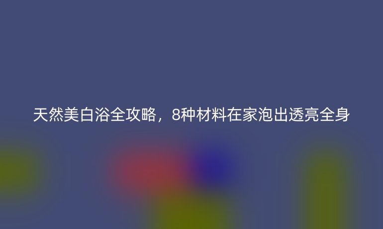 天然美白浴全攻略,8種材料在家泡出透亮全身