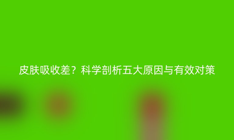 皮膚吸收差？科學(xué)剖析五大原因與有效對策