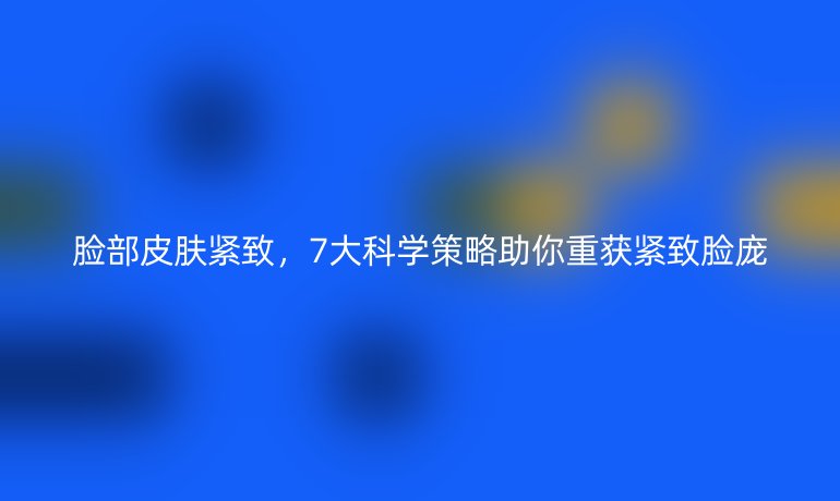 臉部皮膚緊致，7大科學(xué)策略助你重獲緊致臉龐