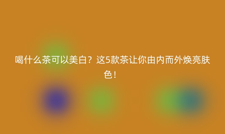 喝什么茶可以美白？這5款茶讓你由內(nèi)而外煥亮膚色！