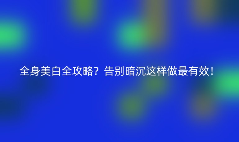 全身美白全攻略?告別暗沉這樣做最有效!