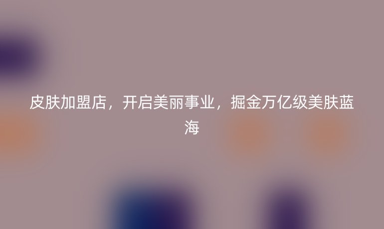 皮膚加盟店,開(kāi)啟美麗事業(yè),掘金萬(wàn)億級(jí)美膚藍(lán)海