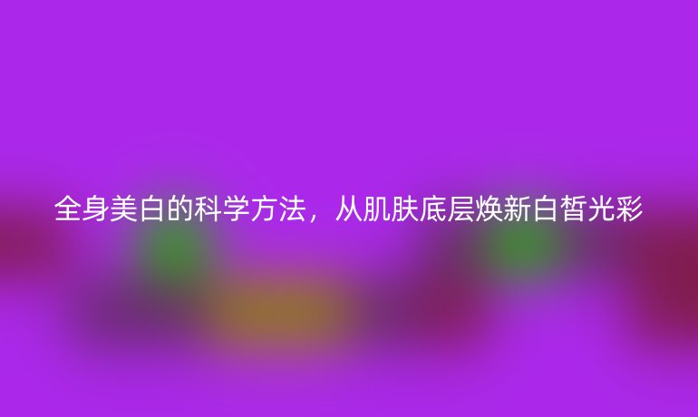 全身美白的科學(xué)方法，從肌膚底層煥新白皙光彩