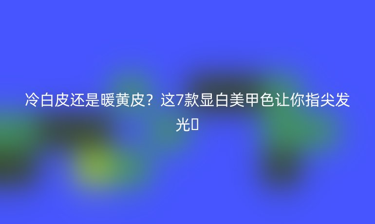 冷白皮還是暖黃皮?這7款顯白美甲色讓你指尖發(fā)光?