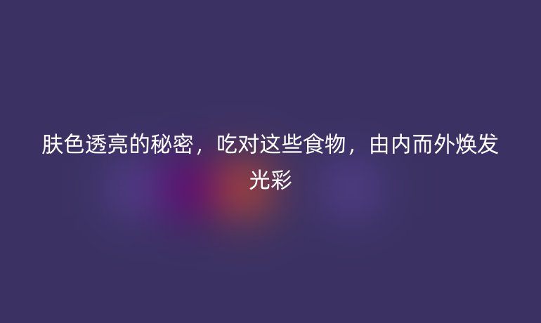 膚色透亮的秘密，吃對(duì)這些食物，由內(nèi)而外煥發(fā)光彩