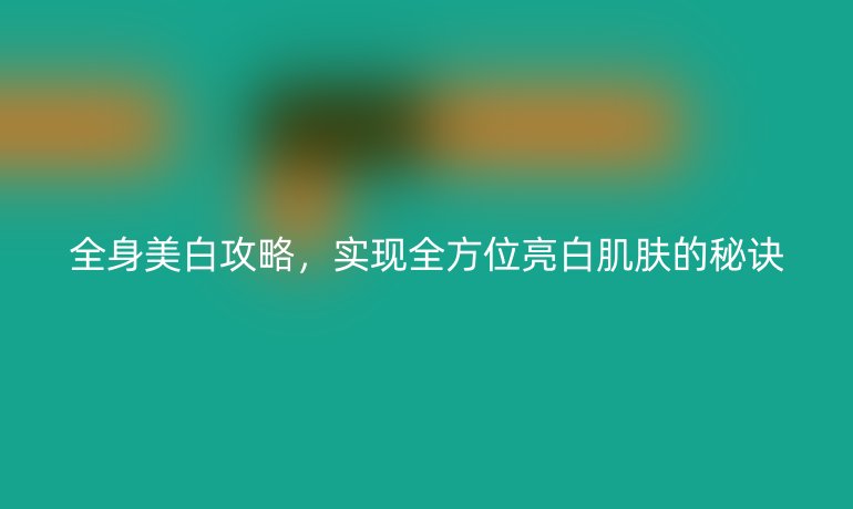 全身美白攻略，實(shí)現(xiàn)全方位亮白肌膚的秘訣