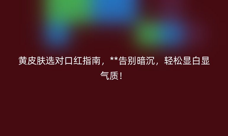 黃皮膚選對口紅指南,**告別暗沉,輕松顯白顯氣質(zhì)!