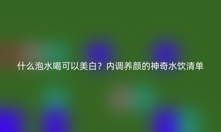 什么泡水喝可以美白？內(nèi)調(diào)養(yǎng)顏的神奇水飲清單