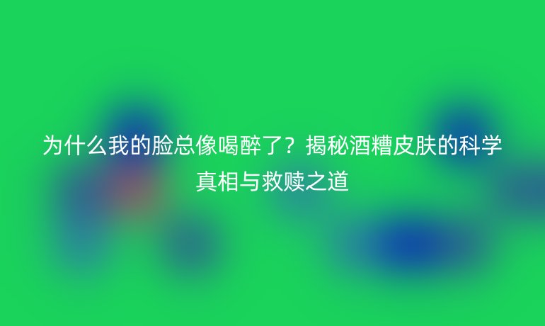 為什么我的臉總像喝醉了？揭秘酒糟皮膚的科學真相與救贖之道