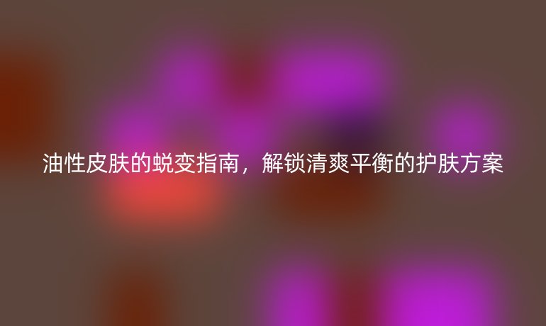 油性皮膚的蛻變指南,解鎖清爽平衡的護(hù)膚方案
