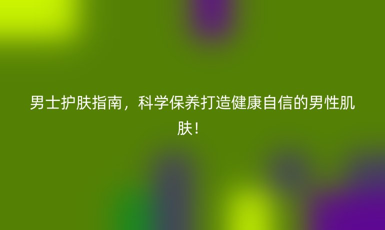 男士護膚指南，科學(xué)保養(yǎng)打造健康自信的男性肌膚！