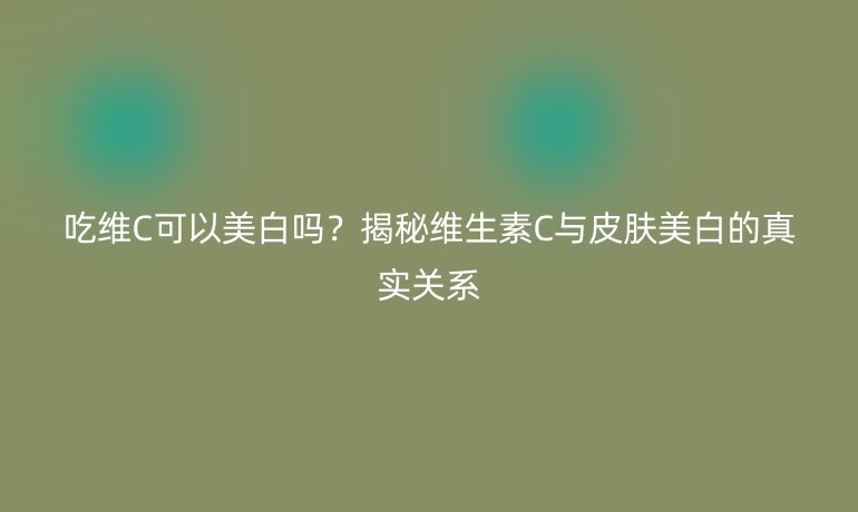 吃維C可以美白嗎？揭秘維生素C與皮膚美白的真實關系