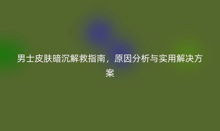 男士皮膚暗沉解救指南，原因分析與實(shí)用解決方案
