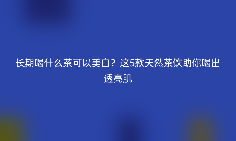 長期喝什么茶可以美白?這5款天然茶飲助你喝出透亮肌