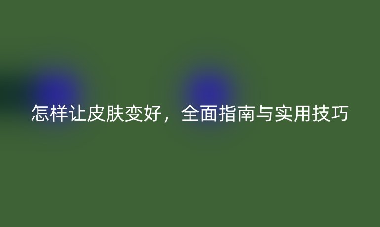 怎樣讓皮膚變好，全面指南與實用技巧