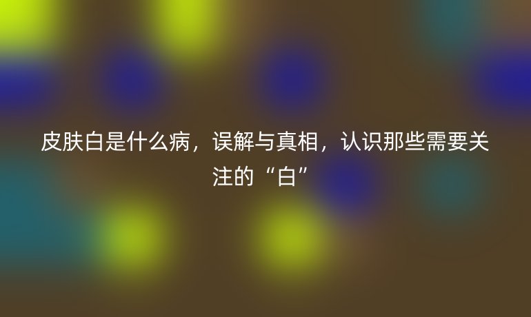 皮膚白是什么病,誤解與真相,認(rèn)識那些需要關(guān)注的“白”