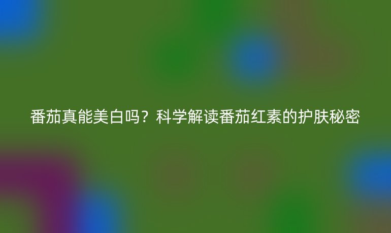番茄真能美白嗎?科學(xué)解讀番茄紅素的護(hù)膚秘密