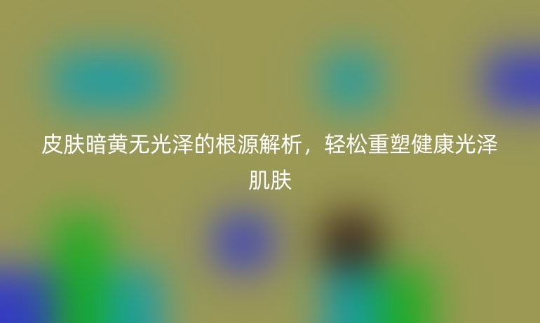 皮膚暗黃無光澤的根源解析，輕松重塑健康光澤肌膚