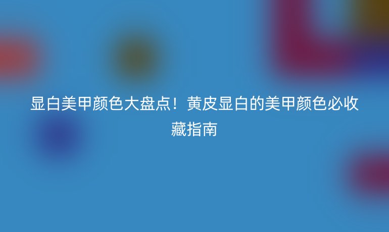 顯白美甲顏色大盤點(diǎn)!黃皮顯白的美甲顏色必收藏指南