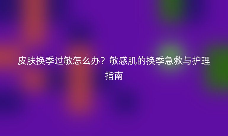 皮膚換季過敏怎么辦?敏感肌的換季急救與護(hù)理指南