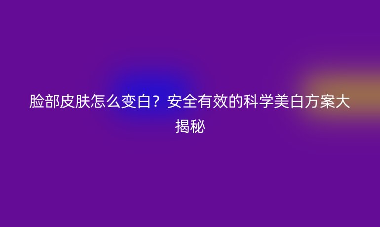臉部皮膚怎么變白？安全有效的科學(xué)美白方案大揭秘