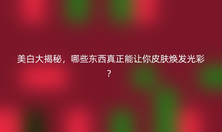 美白大揭秘，哪些東西真正能讓你皮膚煥發(fā)光彩？