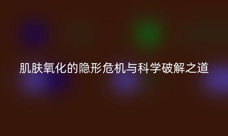 肌膚氧化的隱形危機與科學破解之道