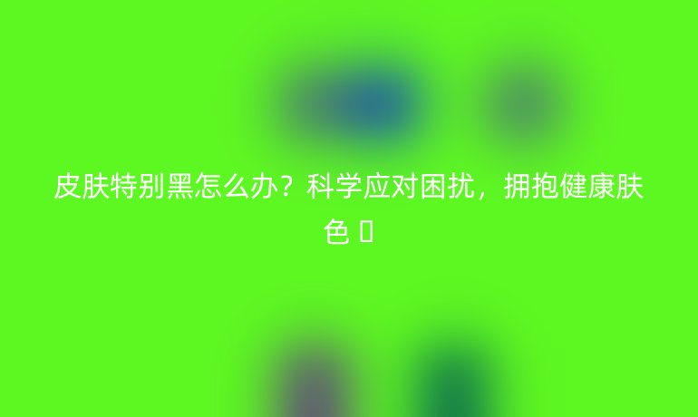 皮膚特別黑怎么辦?科學(xué)應(yīng)對(duì)困擾,擁抱健康膚色 ??