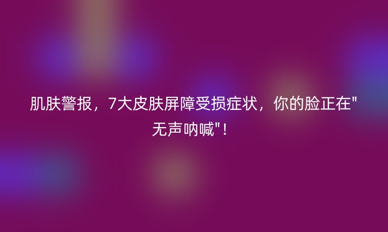 肌膚警報(bào)，7大皮膚屏障受損癥狀，你的臉正在