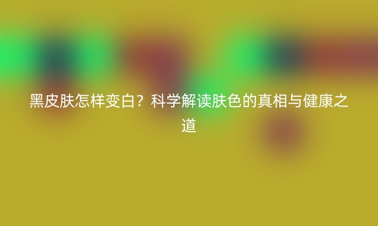 黑皮膚怎樣變白?科學(xué)解讀膚色的真相與健康之道