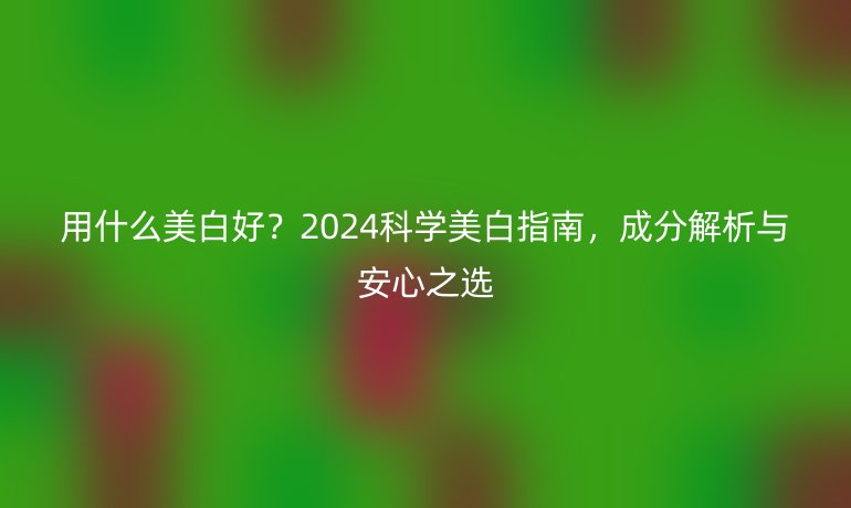 用什么美白好?2024科學(xué)美白指南,成分解析與安心之選