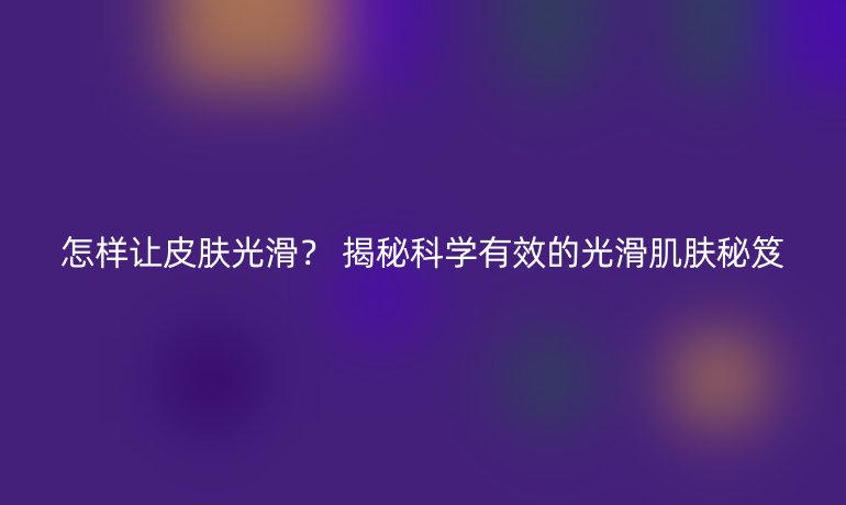 怎樣讓皮膚光滑？ 揭秘科學(xué)有效的光滑肌膚秘笈