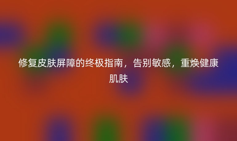 修復(fù)皮膚屏障的終極指南,告別敏感,重?zé)ń】导∧w